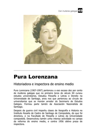 Cen mulleres galegas

49

______________________________________________________________________

Pura Lorenzana
Historiadora e inspectora de ensino medio
Pura Lorenzana (1907-1997) pertenceu a ese escaso dez por cento
de mulleres galegas que no primeiro terzo do século XX cursou
estudos universitarios. Estudou Filosofía e Letras e Dereito na
Universidade de Santiago, anos nos que pertenceu ao círculo de
universitarios que se movían arredor do Seminario de Estudos
Galegos. Formou parte tamén da Asociación Nazonalista de
Santiago.
Despois da guerra civil impartiu clases de Xeografía e Historia no
Instituto Rosalía de Castro de Santiago de Compostela, do que foi
directora, e na Facultade de Filosofía e Letras da Universidade
compostelá. Desenvolveu tamén unha intensa actividade no campo
da reforma do ensino medio, e contra 1956 obtivo praza de
inspectora.

 