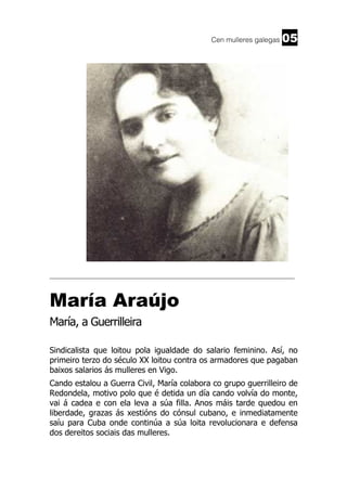 Cen mulleres galegas

05

______________________________________________________________________

María Araújo
María, a Guerrilleira
Sindicalista que loitou pola igualdade do salario feminino. Así, no
primeiro terzo do século XX loitou contra os armadores que pagaban
baixos salarios ás mulleres en Vigo.
Cando estalou a Guerra Civil, María colabora co grupo guerrilleiro de
Redondela, motivo polo que é detida un día cando volvía do monte,
vai á cadea e con ela leva a súa filla. Anos máis tarde quedou en
liberdade, grazas ás xestións do cónsul cubano, e inmediatamente
saíu para Cuba onde continúa a súa loita revolucionara e defensa
dos dereitos sociais das mulleres.

 