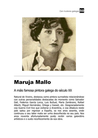 Cen mulleres galegas

50

______________________________________________________________________

Maruja Mallo
A máis famosa pintora galega do século XX
Natural de Viveiro, destacou como pintora surrealista relacionándose
con outras personalidades destacadas do momento como Salvador
Dalí, Federico García Lorca, Luis Buñuel, María Zambrano, Rafael
Alberti, Miguel Hernández, Ortega y Gasset, etc. Desgraciadamente
coa Guerra Civil tivo que exiliarse a Arxentina, e coa ditadura neste
país optou por regresar a España, xa nos anos sesenta, onde
continuou o seu labor malia ser unha descoñecida no seu país. Nos
anos noventa afortunadamente puido recibir varios galardóns
artísticos e o xusto recoñecemento da súa obra.

 