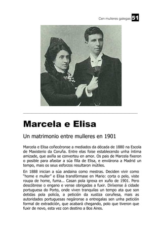 Cen mulleres galegas

51

______________________________________________________________________

Marcela e Elisa
Un matrimonio entre mulleres en 1901
Marcela e Elisa coñecéronse a mediados da década de 1880 na Escola
de Maxisterio da Coruña. Entre elas foise establecendo unha íntima
amizade, que axiña se converteu en amor. Os pais de Marcela fixeron
o posible para afastar a súa filla de Elisa, e enviárona a Madrid un
tempo, mais os seus esforzos resultaron inútiles.
En 1888 inician a súa andaina como mestras. Deciden vivir como
“home e muller” e Elisa transfórmase en Mario: corta o pelo, viste
roupa de home, fuma... Casan pola igrexa en xuño de 1901. Pero
descóbrese o engano e vense obrigadas a fuxir. Diríxense á cidade
portuguesa do Porto, onde viven tranquilas un tempo ata que son
detidas pola policía, a petición da xustiza coruñesa, mais as
autoridades portuguesas negáronse a entregalas sen unha petición
formal de extradición, que acabará chegando, polo que tiveron que
fuxir de novo, esta vez con destino a Bos Aires.

 