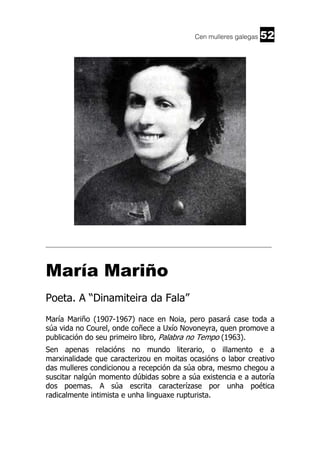Cen mulleres galegas

52

______________________________________________________________________

María Mariño
Poeta. A “Dinamiteira da Fala”
María Mariño (1907-1967) nace en Noia, pero pasará case toda a
súa vida no Courel, onde coñece a Uxío Novoneyra, quen promove a
publicación do seu primeiro libro, Palabra no Tempo (1963).
Sen apenas relacións no mundo literario, o illamento e a
marxinalidade que caracterizou en moitas ocasións o labor creativo
das mulleres condicionou a recepción da súa obra, mesmo chegou a
suscitar nalgún momento dúbidas sobre a súa existencia e a autoría
dos poemas. A súa escrita caracterízase por unha poética
radicalmente intimista e unha linguaxe rupturista.

 