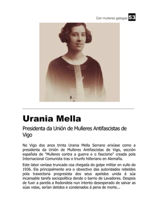 Cen mulleres galegas

53

______________________________________________________________________

Urania Mella
Presidenta da Unión de Mulleres Antifascistas de
Vigo
No Vigo dos anos trinta Urania Mella Serrano erixíase como a
presidenta da Unión de Mulleres Antifascistas de Vigo, sección
española de "Mulleres contra a guerra e o fascismo" creada pola
Internacional Comunista tras o triunfo hitleriano en Alemaña.
Este labor veríase truncado coa chegada do golpe militar en xullo do
1936. Ela principalmente era o obxectivo das autoridades rebeldes
pola traxectoria progresista dos seus apelidos unida á súa
incansable tarefa sociopolítica dende o barrio de Lavadores. Despois
de fuxir a parella a Redondela nun intento desesperado de salvar as
súas vidas, serían detidos e condenados á pena de morte...

 