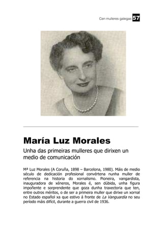 Cen mulleres galegas

57

______________________________________________________________________

María Luz Morales
Unha das primeiras mulleres que dirixen un
medio de comunicación
Mª Luz Morales (A Coruña, 1898 – Barcelona, 1980). Máis de medio
século de dedicación profesional convértena nunha muller de
referencia na historia do xornalismo. Pioneira, vangardista,
inauguradora de xéneros, Morales é, sen dúbida, unha figura
impoñente e sorprendente que goza dunha traxectoria que ten,
entre outros méritos, o de ser a primeira muller que dirixe un xornal
no Estado español xa que estivo á fronte de La Vanguardia no seu
período máis difícil, durante a guerra civil de 1936.

 