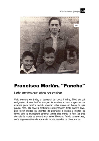 Cen mulleres galegas

59

______________________________________________________________________

Francisca Morlán, "Pancha"
Unha mestra que loitou por ensinar
Viviu sempre en Sada, a pequena de cinco irmáns, fillos de pai
emigrante. A súa ilusión sempre foi ensinar e tras suspender os
exames para mestra decidiu montar unha escola no baixo da súa
propia casa. Os peores problemas atravesounos trala Guerra Civil,
pois foron moitos os intentos de pecharlle a escola e moitos os
libros que lle mandaron queimar aínda que nunca o fixo, xa que
despois de morta se encontraron estes libros no faiado da súa casa,
onde seguiu ensinando ata a súa morte pasados os oitenta anos.

 