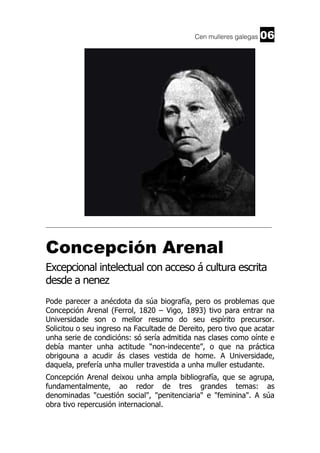 Cen mulleres galegas

06

______________________________________________________________________

Concepción Arenal
Excepcional intelectual con acceso á cultura escrita
desde a nenez
Pode parecer a anécdota da súa biografía, pero os problemas que
Concepción Arenal (Ferrol, 1820 – Vigo, 1893) tivo para entrar na
Universidade son o mellor resumo do seu espírito precursor.
Solicitou o seu ingreso na Facultade de Dereito, pero tivo que acatar
unha serie de condicións: só sería admitida nas clases como oínte e
debía manter unha actitude “non-indecente”, o que na práctica
obrigouna a acudir ás clases vestida de home. A Universidade,
daquela, prefería unha muller travestida a unha muller estudante.
Concepción Arenal deixou unha ampla bibliografía, que se agrupa,
fundamentalmente, ao redor de tres grandes temas: as
denominadas "cuestión social", "penitenciaria" e "feminina". A súa
obra tivo repercusión internacional.

 