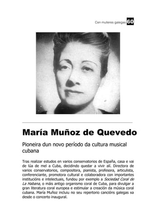 Cen mulleres galegas

60

______________________________________________________________________

María Muñoz de Quevedo
Pioneira dun novo período da cultura musical
cubana
Tras realizar estudos en varios conservatorios de España, casa e vai
de lúa de mel a Cuba, decidindo quedar a vivir alí. Directora de
varios conservatorios, compositora, pianista, profesora, articulista,
conferenciante, promotora cultural e colaboradora con importantes
institucións e intelectuais, fundou por exemplo a Sociedad Coral de
La Habana, o máis antigo organismo coral de Cuba, para divulgar a
gran literatura coral europea e estimular a creación da música coral
cubana. María Muñoz incluiu no seu repertorio cancións galegas xa
desde o concerto inaugural.

 