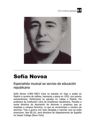 Cen mulleres galegas

61

______________________________________________________________________

Sofía Novoa
Especialista musical ao servizo da educación
republicana
Sofía Novoa (1902-1987) inicia os estudos en Vigo e acaba en
Madrid a carreira de solfexo, harmonía e piano en 1925, con premio
extraordinario. Perfecciona os estudos en Lisboa e Madrid. Foi
profesora da Institución Libre de Enseñanza republicana. Presidiu a
xunta directiva da Asociación de Alumnas e propiciou que se
ampliase o campus feminino, co que se incrementou o número de
alumnas. Tras a guerra civil vese obrigada a marchar cara ao exilio
americano. Nos EE.UU. será directora do Departamento de Español
no Vassar College (Nova York).

 