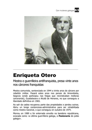 Cen mulleres galegas

63

______________________________________________________________________

Enriqueta Otero
Mestra e guerrilleira antifranquista, presa vinte anos
nos cárceres franquistas
Mestra comunista, sentenciada en 1944 a trinta anos de cárcere por
rebelión militar. Pasará estes anos nos penais de Amorebieta,
Segovia (onde participou nas folgas que reivindicaban melloras
carcerarias), Guadalaxara e Alcalá de Henares, no que conseguiu a
liberdade definitiva en 1965.
Ao saír da cadea recuperou parte das propiedades e perdeu outras.
Abriu un longo contencioso-administrativo para ser rehabilitada
como mestra nacional, o que conseguiu en outubro de 1974.
Morreu en 1989 e foi enterrada envolta na bandeira republicana,
evocada como «a última guerrilleira galega, a Pasionaria do pobo
galego».

 