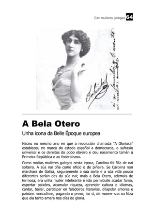 Cen mulleres galegas

64

______________________________________________________________________

A Bela Otero
Unha icona da Belle Époque europea
Naceu no mesmo ano en que a revolución chamada "A Gloriosa"
estableceu no marco do estado español a democracia, o sufraxio
universal e os dereitos do pobo obreiro e deu nacemento tamén á
Primeira República e ao federalismo.
Como moitas mulleres galegas nesta época, Carolina foi filla de nai
solteira. A súa nai tiña como oficio o de piñeira. Se Carolina non
marchara de Galiza, seguramente a súa sorte e a súa vida pouco
diferentes serían das da súa nai; mais a Bela Otero, ademais de
fermosa, era unha muller intelixente e isto permitiulle acadar fama,
espertar paixóns, acumular riqueza, aprender cultura e idiomas,
cantar, bailar, participar en faladoiros literarios, dilapidar amores e
paixóns masculinas, pagando o prezo, iso si, de morrer soa na Niza
que ela tanto amara nos días de gloria.

 