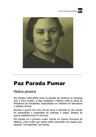 Cen mulleres galegas

65

______________________________________________________________________

Paz Parada Pumar
Médica pioneira
Paz Parada (1905-2005) inicia os estudos de medicina en Santiago
(era a única muller), e logo trasládase a Madrid, onde se aloxa na
Residencia de Estudantes. Especialízase en medicina de laboratorio
e análises clínicas.
Durante a guerra civil viviu moi de cerca a represión (o seu marido
foi represaliado e suspendido de emprego e soldo). Despois da
guerra establecéronse en Ourense.
Paz Parada foi a primeira muller inscrita no Colexio Provincial de
Médicos, unha muller que rachou tabús exercendo nun espazo que,
daquela, “correspondía” aos homes.

 