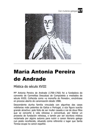 Cen mulleres galegas

67

______________________________________________________________________

María Antonia Pereira
de Andrade
Mística do século XVIII
Mª Antonia Pereira de Andrade (1700-1760) foi a fundadora do
convento de Carmelitas Descalzas de Compostela a mediados do
século XVIII. Coñecida como «a monxiña do Penedo», encóntrase
en proceso aberto de canonización desde 1988.
Descendente dunha familia vinculada con algunhas das casas
nobiliarias máis potentes da Galiza e Portugal, a súa figura suscita
grande atractivo: polo feito de ser muller casada e nai de dous fillos
que se converte á vida relixiosa e conventual, por liderar un
proxecto de fundación relixiosa, e tamén por ser escritora mística
reclamada por algúns autores para nutrir o canon literario galego
cun posto recoñecido, situando como referente o lugar que Santa
Teresa ocupa no canon español.

 