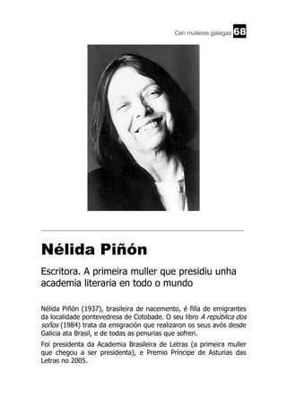 Cen mulleres galegas

68

______________________________________________________________________

Nélida Piñón
Escritora. A primeira muller que presidiu unha
academia literaria en todo o mundo
Nélida Piñón (1937), brasileira de nacemento, é filla de emigrantes
da localidade pontevedresa de Cotobade. O seu libro A república dos
soños (1984) trata da emigración que realizaron os seus avós desde
Galicia ata Brasil, e de todas as penurias que sofren.
Foi presidenta da Academia Brasileira de Letras (a primeira muller
que chegou a ser presidenta), e Premio Príncipe de Asturias das
Letras no 2005.

 