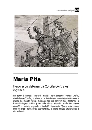 Cen mulleres galegas

69

______________________________________________________________________

María Pita
Heroína da defensa da Coruña contra os
ingleses
En 1589 a Armada Inglesa, dirixida polo corsario Francis Drake,
asediaba A Coruña, abriron unha brecha na muralla e comezaron o
asalto da cidade vella, dirixidas por un alférez que portando a
bandeira logrou subir á parte máis alta da muralla. María Pita matou
ao alférez inglés, segundo a tradición berrando "Quen teña honra,
que me siga", cousa que desmoralizou a tropa inglesa provocando a
súa retirada.

 