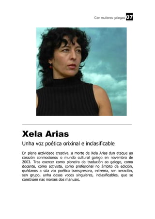 Cen mulleres galegas

07

______________________________________________________________________

Xela Arias
Unha voz poética orixinal e inclasificable
En plena actividade creativa, a morte de Xela Arias dun ataque ao
corazón conmocionou o mundo cultural galego en novembro de
2003. Tras exercer como pioneira da tradución ao galego, como
docente, como activista, como profesional no ámbito da edición,
quédanos a súa voz poética transgresora, extrema, sen xeración,
sen grupo, unha desas voces singulares, inclasificables, que se
constrúen nas marxes dos manuais.

 