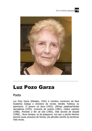 Cen mulleres galegas

70

______________________________________________________________________

Luz Pozo Garza
Poeta
Luz Pozo Garza (Ribadeo, 1922) é membro numerario da Real
Academia Galega e directora da revista Nordés. Publicou os
poemarios: O paxaro na boca (1952), Últimas palabras/Verbas
derradeiras (1975), Concerto de outono (1981), Códice calixtino
(1986), Prometo a flor de loto (1992), Vida secreta de Rosalía
(1996)... Nuns tempos, os da posguerra, nos que a escrita literaria
parecía cousa exclusiva de homes, ela abriulles camiño ás escritoras
máis novas.

 