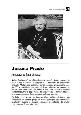 Cen mulleres galegas

71

______________________________________________________________________

Jesusa Prado
Activista política exiliada
Nada a finais do século XIX en Ourense, con só 13 anos emigrou co
pai a Cuba e púxose a traballar e a participar en actividades
sindicais. Afeita a ese ambiente, cando regresou a España ingresou
no PCE e participou nas grandes folgas obreiras de Asturias a
comezos dos anos trinta. Foi detida e, aínda que despois a puxeron
en liberdade, tras o golpe militar de 1936 volveu ao cárcere ata que
os seus contactos de Cuba conseguiron levala para alá.
En Cuba desenvolveu un intenso labor político, destacou nas
actividades da colonia galega en Cuba, participou activamente na
revolución cubana e sempre encarnou o prototipo de muller
loitadora e de firmes principios.

 