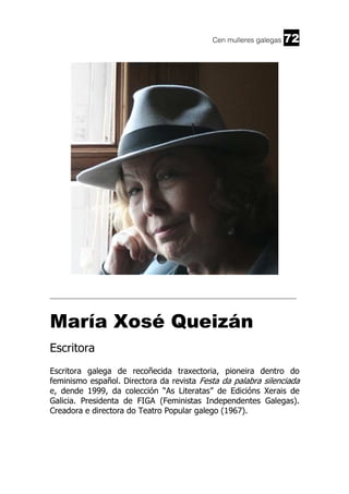 Cen mulleres galegas

72

______________________________________________________________________

María Xosé Queizán
Escritora
Escritora galega de recoñecida traxectoria, pioneira dentro do
feminismo español. Directora da revista Festa da palabra silenciada
e, dende 1999, da colección “As Literatas” de Edicións Xerais de
Galicia. Presidenta de FIGA (Feministas Independentes Galegas).
Creadora e directora do Teatro Popular galego (1967).

 