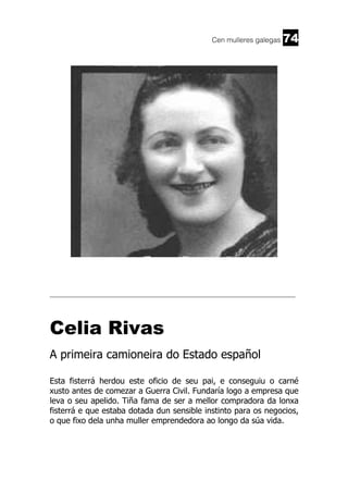 Cen mulleres galegas

74

______________________________________________________________________

Celia Rivas
A primeira camioneira do Estado español
Esta fisterrá herdou este oficio de seu pai, e conseguiu o carné
xusto antes de comezar a Guerra Civil. Fundaría logo a empresa que
leva o seu apelido. Tiña fama de ser a mellor compradora da lonxa
fisterrá e que estaba dotada dun sensible instinto para os negocios,
o que fixo dela unha muller emprendedora ao longo da súa vida.

 