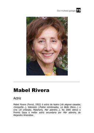 Cen mulleres galegas

75

______________________________________________________________________

Mabel Rivera
Actriz
Mabel Rivera (Ferrol, 1952) é actriz de teatro (As alegres casadas,
Compañía...), televisión (Pratos combinados, La Bella Otero...) e
cine (El orfanato, Mataharis, Mar adentro...). No 2005 obtivo o
Premio Goya á mellor actriz secundaria por Mar adentro, de
Alejandro Amenábar.

 