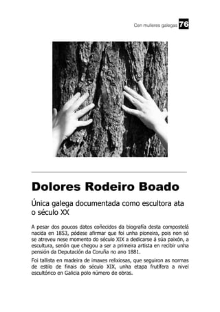 Cen mulleres galegas

76

______________________________________________________________________

Dolores Rodeiro Boado
Única galega documentada como escultora ata
o século XX
A pesar dos poucos datos coñecidos da biografía desta compostelá
nacida en 1853, pódese afirmar que foi unha pioneira, pois non só
se atreveu nese momento do século XIX a dedicarse á súa paixón, a
escultura, senón que chegou a ser a primeira artista en recibir unha
pensión da Deputación da Coruña no ano 1881.
Foi tallista en madeira de imaxes relixiosas, que seguiron as normas
de estilo de finais do século XIX, unha etapa frutífera a nivel
escultórico en Galicia polo número de obras.

 
