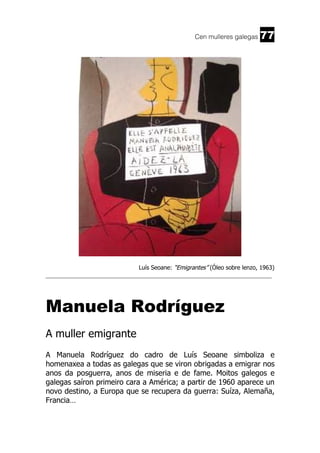 Cen mulleres galegas

77

Luís Seoane: “Emigrantes” (Óleo sobre lenzo, 1963)
______________________________________________________________________

Manuela Rodríguez
A muller emigrante
A Manuela Rodríguez do cadro de Luís Seoane simboliza e
homenaxea a todas as galegas que se viron obrigadas a emigrar nos
anos da posguerra, anos de miseria e de fame. Moitos galegos e
galegas saíron primeiro cara a América; a partir de 1960 aparece un
novo destino, a Europa que se recupera da guerra: Suíza, Alemaña,
Francia…

 