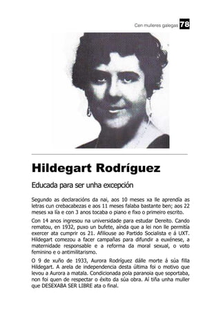 Cen mulleres galegas

78

______________________________________________________________________

Hildegart Rodríguez
Educada para ser unha excepción
Segundo as declaracións da nai, aos 10 meses xa lle aprendía as
letras cun crebacabezas e aos 11 meses falaba bastante ben; aos 22
meses xa lía e con 3 anos tocaba o piano e fixo o primeiro escrito.
Con 14 anos ingresou na universidade para estudar Dereito. Cando
rematou, en 1932, puxo un bufete, aínda que a lei non lle permitía
exercer ata cumprir os 21. Afiliouse ao Partido Socialista e á UXT.
Hildegart comezou a facer campañas para difundir a euxénese, a
maternidade responsable e a reforma da moral sexual, o voto
feminino e o antimilitarismo.
O 9 de xuño de 1933, Aurora Rodríguez dálle morte á súa filla
Hildegart. A arela de independencia desta última foi o motivo que
levou a Aurora a matala. Condicionada pola paranoia que soportaba,
non foi quen de respectar o éxito da súa obra. Aí tiña unha muller
que DESEXABA SER LIBRE ata o final.

 