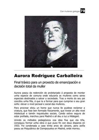 Cen mulleres galegas

79

______________________________________________________________________

Aurora Rodríguez Carballeira
Final tráxico para un proxecto de emancipación e
decisión total da muller
Aurora pasou da redención do proletariado á proposta de montar
unha especie de comuna onde educaría as mulleres como seres
especiais destinados a salvar a sociedade. Tras a morte do seu pai
concibiu unha filla, á que ía a formar para que cumprise o seu gran
soño: elevar o nivel persoal e social das mulleres.
Para procrear elixiu un home que nunca lle puidese reclamar a
criatura, que fose ben formado fisicamente, que tivese un alto nivel
intelectual e tamén inquietudes sociais. Cando estivo segura de
estar preñada, marchou para Madrid e alí deu a luz a Hildegart.
Unindo os métodos pedagóxicos coa idea fixa que ela tiña,
conseguiu formar unha obra á que puxo fin con dous disparos en
1933. Foi condenada a case trinta anos de cárcere, pero axiña
pasou ao Psiquiátrico de Ciempozuelos en Madrid, onde morreu.

 