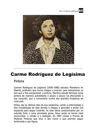 Cen mulleres galegas

80

______________________________________________________________________

Carme Rodríguez de Legísima
Pintora
Carmen Rodríguez de Legísima (1858-1980) estudou Maxisterio en
Madrid, profesión que nunca chegou a exercer, pois interpúxose un
don que a fixo excepcional: a pintura. Mentres estuda fórmase como
pintora de maneira autodidacta e pouco a pouco vai afianzando a
súa vocación, que a convertería nunha das grandes creadoras do
noso país.
Pintou ata os últimos días da súa existencia, cando a enfermidade a
tiña inmobilizada do lado dereito e chegou a aprender a pintar coa
esquerda para seguir creando. As súas obras caracterízanse por un
colorido forte e unha pincelada grosa. Dous serán os temas máis
recorrentes: o retrato e o bodegón. En 1987 créase o Premio de
Mulleres Pintoras que leva o seu nome e que permite seguir
lembrando a súa figura.

 