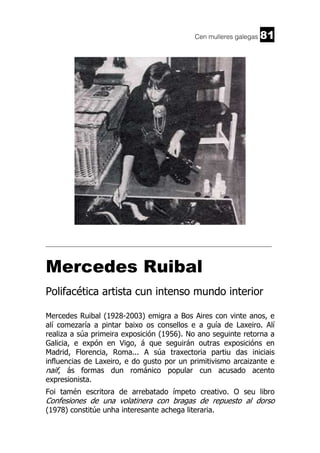 Cen mulleres galegas

81

______________________________________________________________________

Mercedes Ruibal
Polifacética artista cun intenso mundo interior
Mercedes Ruibal (1928-2003) emigra a Bos Aires con vinte anos, e
alí comezaría a pintar baixo os consellos e a guía de Laxeiro. Alí
realiza a súa primeira exposición (1956). No ano seguinte retorna a
Galicia, e expón en Vigo, á que seguirán outras exposicións en
Madrid, Florencia, Roma... A súa traxectoria partiu das iniciais
influencias de Laxeiro, e do gusto por un primitivismo arcaizante e
naif, ás formas dun románico popular cun acusado acento
expresionista.
Foi tamén escritora de arrebatado ímpeto creativo. O seu libro

Confesiones de una volatinera con bragas de repuesto al dorso
(1978) constitúe unha interesante achega literaria.

 