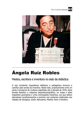 Cen mulleres galegas

82

______________________________________________________________________

Ángela Ruíz Robles
Mestra, escritora e inventora no eido da didáctica
A súa constante inquedanza didáctica e pedagóxica levouna a
camiñar pola senda da inventiva. Neste eido, practicamente ermo en
canto á presenza de mulleres españolas ata a década de 1970, dona
Ánxela deseñou a máquina taquimecanográfica, un mapa e atlas
lingüístico gramatical e unha enciclopedia mecánica, cos que obtivo
abondosos recoñecementos e premios nos certames celebrados nas
cidades de Zaragoza, Xixón, Barcelona, Madrid, París e Xenebra.

 