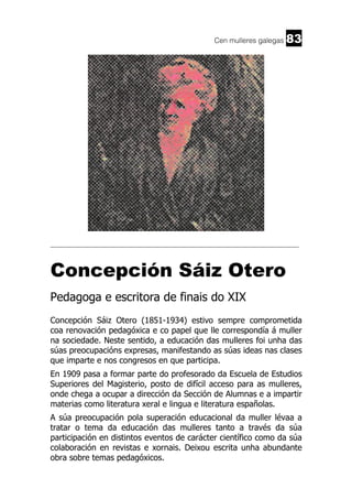Cen mulleres galegas

83

______________________________________________________________________

Concepción Sáiz Otero
Pedagoga e escritora de finais do XIX
Concepción Sáiz Otero (1851-1934) estivo sempre comprometida
coa renovación pedagóxica e co papel que lle correspondía á muller
na sociedade. Neste sentido, a educación das mulleres foi unha das
súas preocupacións expresas, manifestando as súas ideas nas clases
que imparte e nos congresos en que participa.
En 1909 pasa a formar parte do profesorado da Escuela de Estudios
Superiores del Magisterio, posto de difícil acceso para as mulleres,
onde chega a ocupar a dirección da Sección de Alumnas e a impartir
materias como literatura xeral e lingua e literatura españolas.
A súa preocupación pola superación educacional da muller lévaa a
tratar o tema da educación das mulleres tanto a través da súa
participación en distintos eventos de carácter científico como da súa
colaboración en revistas e xornais. Deixou escrita unha abundante
obra sobre temas pedagóxicos.

 