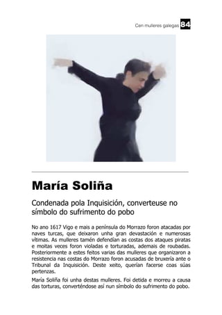 Cen mulleres galegas

84

______________________________________________________________________

María Soliña
Condenada pola Inquisición, converteuse no
símbolo do sufrimento do pobo
No ano 1617 Vigo e mais a península do Morrazo foron atacadas por
naves turcas, que deixaron unha gran devastación e numerosas
vítimas. As mulleres tamén defendían as costas dos ataques piratas
e moitas veces foron violadas e torturadas, ademais de roubadas.
Posteriormente a estes feitos varias das mulleres que organizaron a
resistencia nas costas do Morrazo foron acusadas de bruxería ante o
Tribunal da Inquisición. Deste xeito, querían facerse coas súas
pertenzas.
María Soliña foi unha destas mulleres. Foi detida e morreu a causa
das torturas, converténdose así nun símbolo do sufrimento do pobo.

 