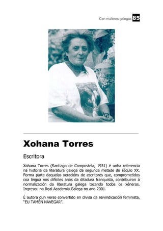 Cen mulleres galegas

85

______________________________________________________________________

Xohana Torres
Escritora
Xohana Torres (Santiago de Compostela, 1931) é unha referencia
na historia da literatura galega da segunda metade do século XX.
Forma parte daquelas xeracións de escritores que, comprometidos
coa lingua nos difíciles anos da ditadura franquista, contribuíron á
normalización da literatura galega tocando todos os xéneros.
Ingresou na Real Academia Galega no ano 2001.
É autora dun verso convertido en divisa da reivindicación feminista,
“EU TAMÉN NAVEGAR”.

 