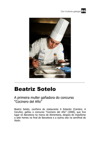 Cen mulleres galegas

86

______________________________________________________________________

Beatriz Sotelo
A primeira muller gañadora do concurso
“Cocinero del Año”
Beatriz Sotelo, cociñeira do restaurante A Estación (Cambre, A
Coruña), gañou o concurso “Cocinero del Año” (2008), que tivo
lugar en Barcelona no marco de Alimentaria, despois de impoñerse
a sete homes na final de Barcelona e a outros oito na semifinal de
Xixón.

 
