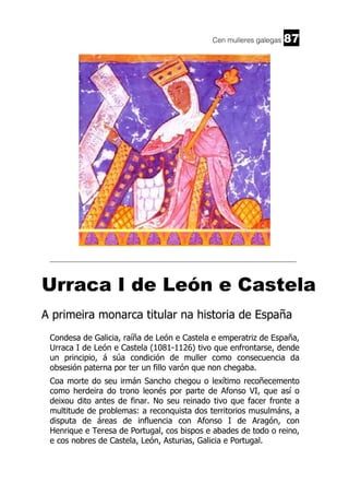 Cen mulleres galegas

87

______________________________________________________________________

Urraca I de León e Castela
A primeira monarca titular na historia de España
Condesa de Galicia, raíña de León e Castela e emperatriz de España,
Urraca I de León e Castela (1081-1126) tivo que enfrontarse, dende
un principio, á súa condición de muller como consecuencia da
obsesión paterna por ter un fillo varón que non chegaba.
Coa morte do seu irmán Sancho chegou o lexítimo recoñecemento
como herdeira do trono leonés por parte de Afonso VI, que así o
deixou dito antes de finar. No seu reinado tivo que facer fronte a
multitude de problemas: a reconquista dos territorios musulmáns, a
disputa de áreas de influencia con Afonso I de Aragón, con
Henrique e Teresa de Portugal, cos bispos e abades de todo o reino,
e cos nobres de Castela, León, Asturias, Galicia e Portugal.

 