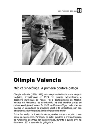 Cen mulleres galegas

89

______________________________________________________________________

Olimpia Valencia
Médica xinecóloga. A primeira doutora galega
Olimpia Valencia (1898-1987) estudou primeiro Maxisterio e despois
Medicina, licenciándose en 1925 con premio extraordinario e
dezanove matrículas de honra. Fai o doutoramento en Madrid;
alóxase na Residencia de Estudiantes, na que imparte clases de
cultura xeral ás residentes. En 1928 trasládase a Vigo, onde puxo en
marcha un consultorio de medicina xeral e de xinecoloxía, non sen
dificultades ao principio pola súa condición de muller.
Foi unha muller de ideoloxía de esquerdas, comprometida co seu
país e co seu xénero. Participou en actos públicos a prol do Estatuto
de Autonomía de 1936; por estes motivos, durante a guerra civil, foi
detida en 1937 e acusada de galeguista.

 