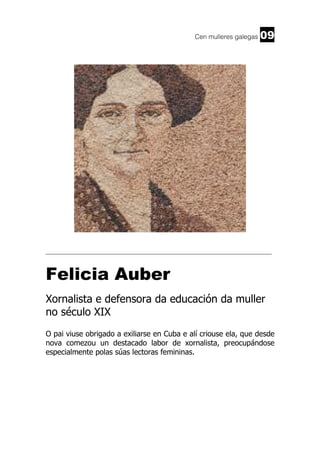 Cen mulleres galegas

09

______________________________________________________________________

Felicia Auber
Xornalista e defensora da educación da muller
no século XIX
O pai viuse obrigado a exiliarse en Cuba e alí criouse ela, que desde
nova comezou un destacado labor de xornalista, preocupándose
especialmente polas súas lectoras femininas.

 