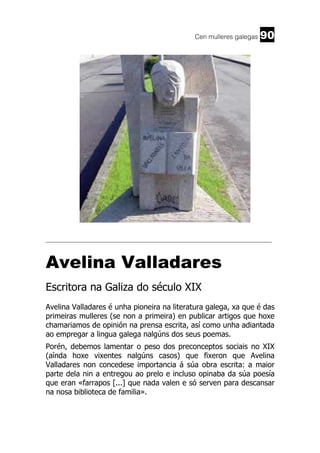 Cen mulleres galegas

90

______________________________________________________________________

Avelina Valladares
Escritora na Galiza do século XIX
Avelina Valladares é unha pioneira na literatura galega, xa que é das
primeiras mulleres (se non a primeira) en publicar artigos que hoxe
chamariamos de opinión na prensa escrita, así como unha adiantada
ao empregar a lingua galega nalgúns dos seus poemas.
Porén, debemos lamentar o peso dos preconceptos sociais no XIX
(aínda hoxe vixentes nalgúns casos) que fixeron que Avelina
Valladares non concedese importancia á súa obra escrita: a maior
parte dela nin a entregou ao prelo e incluso opinaba da súa poesía
que eran «farrapos [...] que nada valen e só serven para descansar
na nosa biblioteca de familia».

 