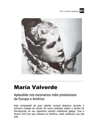 Cen mulleres galegas

91

______________________________________________________________________

María Valverde
Aplaudida nos escenarios máis prestixiosos
de Europa e América
Esta compostelá de gran talento musical destacou durante a
primeira metade do século XX como cantante clásica e tamén foi
introducindo no seu repertorio canción tradicional galega. Tras a
Guerra Civil tivo que exiliarse en América, onde continuou coa súa
arte.

 