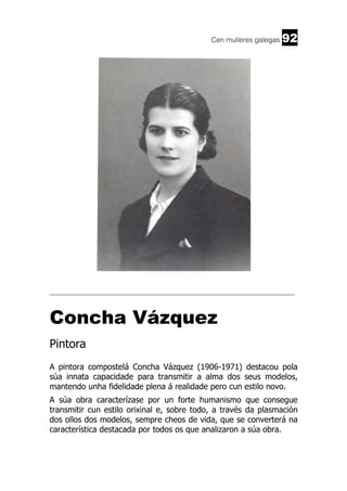 Cen mulleres galegas

92

______________________________________________________________________

Concha Vázquez
Pintora
A pintora compostelá Concha Vázquez (1906-1971) destacou pola
súa innata capacidade para transmitir a alma dos seus modelos,
mantendo unha fidelidade plena á realidade pero cun estilo novo.
A súa obra caracterízase por un forte humanismo que consegue
transmitir cun estilo orixinal e, sobre todo, a través da plasmación
dos ollos dos modelos, sempre cheos de vida, que se converterá na
característica destacada por todos os que analizaron a súa obra.

 