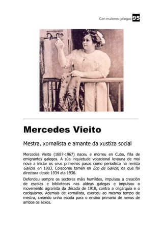 Cen mulleres galegas

95

______________________________________________________________________

Mercedes Vieito
Mestra, xornalista e amante da xustiza social
Mercedes Vieito (1887-1967) naceu e morreu en Cuba, filla de
emigrantes galegos. A súa inquietude vocacional levouna de moi
nova a iniciar os seus primeiros pasos como periodista na revista
Galicia, en 1903. Colaborou tamén en Eco de Galicia, da que foi
directora desde 1934 ata 1936.
Defendeu sempre os sectores máis humildes, impulsou a creación
de escolas e bibliotecas nas aldeas galegas e impulsou o
movemento agrarista da década de 1910, contra a oligarquía e o
caciquismo. Ademais de xornalista, exerceu ao mesmo tempo de
mestra, creando unha escola para o ensino primario de nenos de
ambos os sexos.

 