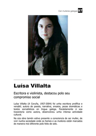Cen mulleres galegas

97

______________________________________________________________________

Luísa Villalta
Escritora e violinista, destacou polo seu
compromiso social
Luísa Villalta (A Coruña, 1957-2004) foi unha escritora prolífica e
versátil; autora de poesía, narrativa, ensaios, pezas dramáticas e
textos xornalísticos en lingua galega. Paralelamente á súa
traxectoria como autora, desenvolveu unha intensa actividade
cultural.
Na súa obra tamén estivo presente a consciencia de ser muller, de
vivir nunha sociedade onde os homes e as mulleres están marcados
de maneira moi diferente polo feito de selo.

 
