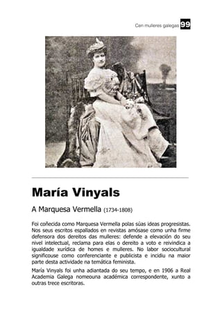 Cen mulleres galegas

99

______________________________________________________________________

María Vinyals
A Marquesa Vermella

(1734-1808)

Foi coñecida como Marquesa Vermella polas súas ideas progresistas.
Nos seus escritos espallados en revistas amósase como unha firme
defensora dos dereitos das mulleres: defende a elevación do seu
nivel intelectual, reclama para elas o dereito a voto e reivindica a
igualdade xurídica de homes e mulleres. No labor sociocultural
significouse como conferenciante e publicista e incidiu na maior
parte desta actividade na temática feminista.
María Vinyals foi unha adiantada do seu tempo, e en 1906 a Real
Academia Galega nomeouna académica correspondente, xunto a
outras trece escritoras.

 