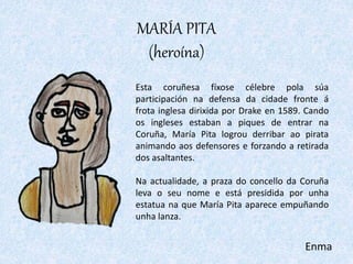 MARÍA PITA
(heroína)
Esta coruñesa fíxose célebre pola súa
participación na defensa da cidade fronte á
frota inglesa dirix...