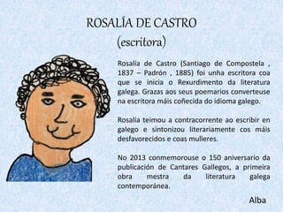 ROSALÍA DE CASTRO
(escritora)
Alba
Rosalía de Castro (Santiago de Compostela ,
1837 – Padrón , 1885) foi unha escritora co...