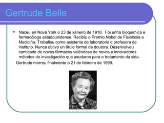 Gertrude Belle
 Naceu en Nova York o 23 de xaneiro de 1918. Foi unha bioquímica e
farmacóloga estadounidense. Recibiu o Premio Nobel de Fisioloxía e
Mediciña. Traballou como asistente de laboratorio e profesora de
instituto. Nunca obtivo un título formal de doutora. Desenvolveu
cantidade de novos fármacos valéndose de novos e innovadores
métodos de investigación que axudaron para o tratamento da sida.
Gertrude morreu finalmente o 21 de febreiro de 1999.
 