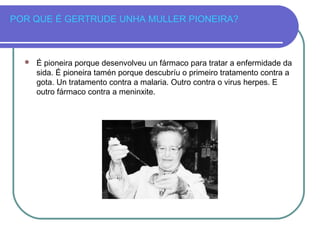 POR QUE É GERTRUDE UNHA MULLER PIONEIRA?
 É pioneira porque desenvolveu un fármaco para tratar a enfermidade da
sida. É pioneira tamén porque descubríu o primeiro tratamento contra a
gota. Un tratamento contra a malaria. Outro contra o virus herpes. E
outro fármaco contra a meninxite.
 