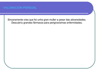 VALORACIÓN PERSOAL
Sinceramente creo que foi unha gran muller a pesar das adversidades.
Descubríu grandes fármacos para perigrosísimas enfermidades.
 