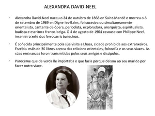 ALEXANDRA DAVID-NEEL
•
Alexandra David-Neel naceu o 24 de outubro de 1868 en Saint-Mandé e morreu o 8
de setembro de 1969 en Digne-les-Bains, foi sucesiva ou simultaneamente
orientalista, cantante de ópera, periodista, exploradora, anarquista, espiritualista,
budista e escritora franco-belga. O 4 de agosto de 1904 casouse con Philippe Neel,
inxenieiro xefe dos ferrocarris tunecinos.
•
É coñecida principalmente pola súa visita a Lhasa, cidade prohibida aos extranxeiros.
Escribiu máis de 30 libros acerca das relixions orientales, folosofía e os seus viaxes. As
súas ensinanzas foron transmitidas polos seus amigos e discipulos.
•
Pareceme que de verda lle importaba o que facia porque deixou ao seu marido por
facer outro viaxe.
 