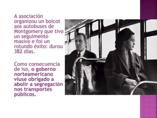 A asociación organizou un boicot aos autobuses de Montgomery que tivo un seguimento masivo e foi un rotundo éxito: durou 382 días.  Como consecuencia de iso,  o goberno norteamericano viuse obrigado a abolir a segregación nos transportes públicos.  